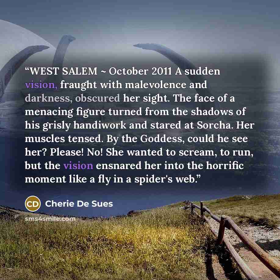 “WEST SALEM ~ October 2011 A sudden vision, fraught with malevolence and darkness, obscured her sight. The face of a menacing figure turned from the shadows of his grisly handiwork and stared at Sorcha. Her muscles tensed. By the Goddess, could he see her? Please! No! She wanted to scream, to run…” quote by Cherie De Sues