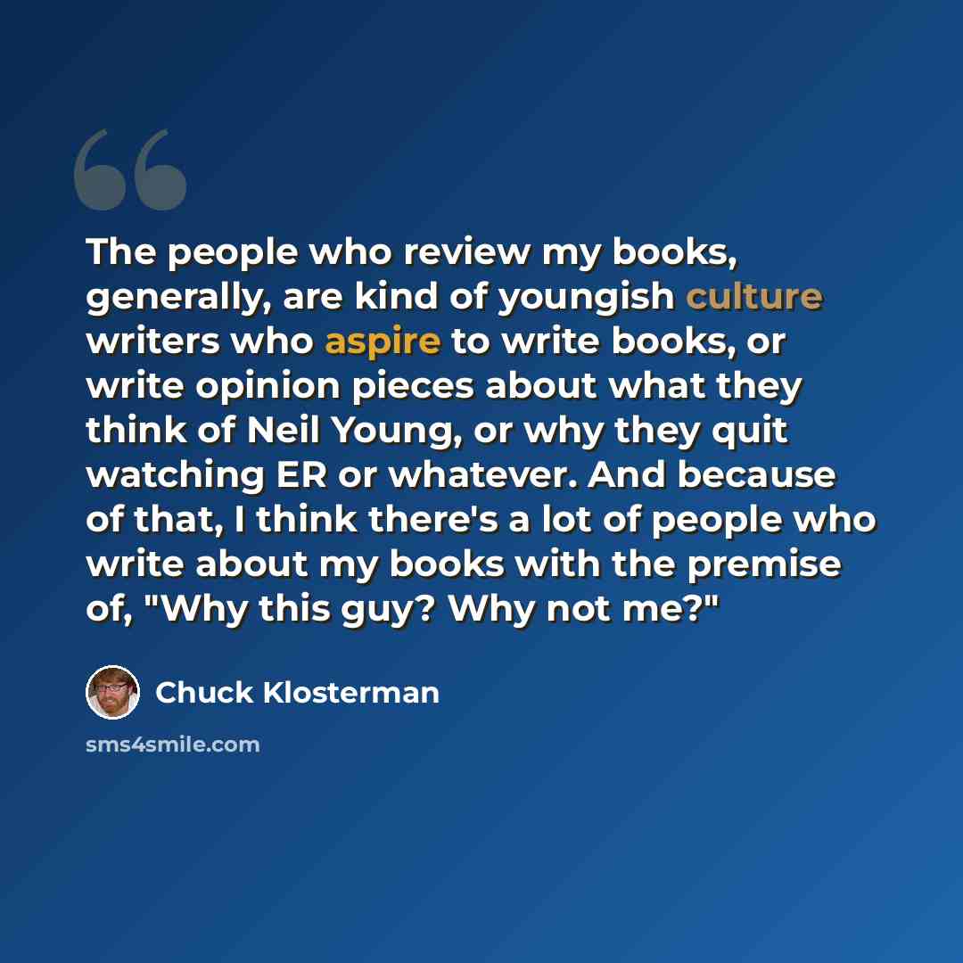 “The people who review my books, generally, are kind of youngish culture writers who aspire to write books, or write opinion pieces about what they think of Neil Young, or why they quit watching ER or whatever. And because of that, I think there's a lot of people who write about my books with the…” quote by Chuck Klosterman