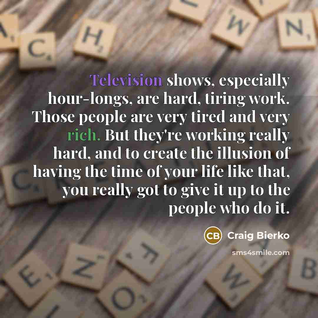 “Television shows, especially hour-longs, are hard, tiring work. Those people are very tired and very rich. But they're working really hard, and to create the illusion of having the time of your life like that, you really got to give it up to the people who do it.” quote by Craig Bierko