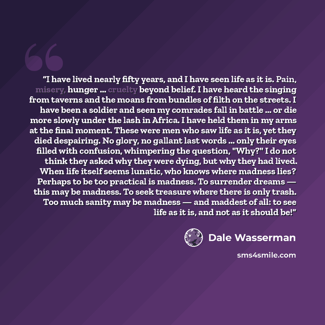 “I have lived nearly fifty years, and I have seen life as it is. Pain, misery, hunger ... cruelty beyond belief. I have heard the singing from taverns and the moans from bundles of filth on the streets. I have been a soldier and seen my comrades fall in battle ... or die more slowly under the lash…” quote by Dale Wasserman