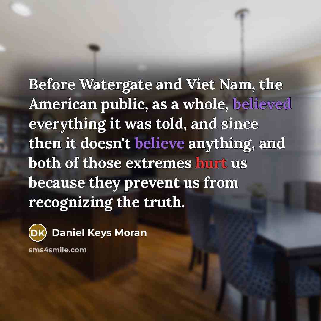“Before Watergate and Viet Nam, the American public, as a whole, believed everything it was told, and since then it doesn't believe anything, and both of those extremes hurt us because they prevent us from recognizing the truth.” quote by Daniel Keys Moran