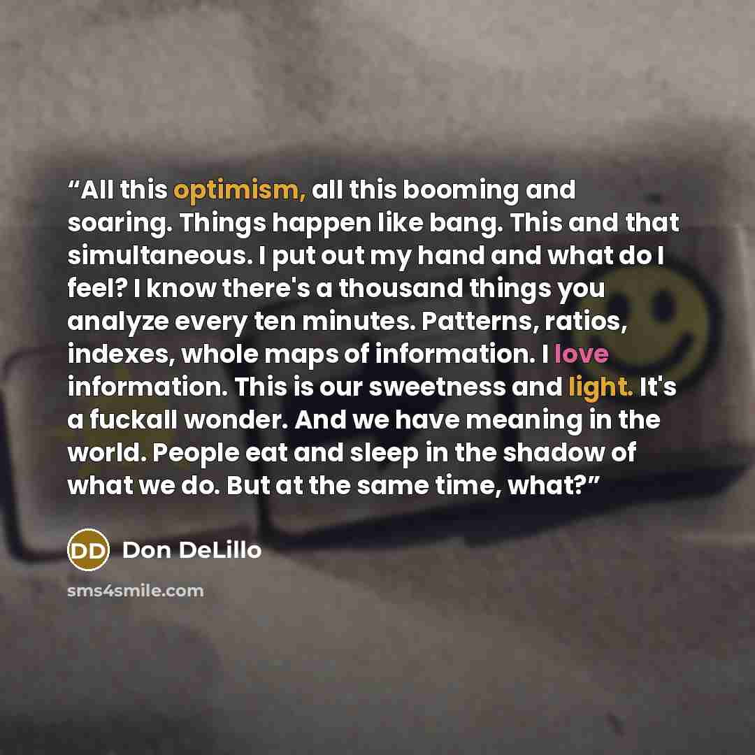 “All this optimism, all this booming and soaring. Things happen like bang. This and that simultaneous. I put out my hand and what do I feel? I know there's a thousand things you analyze every ten minutes. Patterns, ratios, indexes, whole maps of information. I love information. This is our…” quote by Don DeLillo