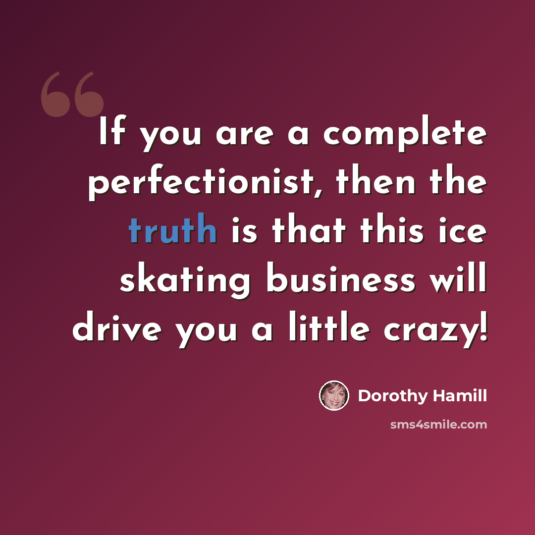 “If you are a complete perfectionist, then the truth is that this ice skating business will drive you a little crazy!” quote by Dorothy Hamill