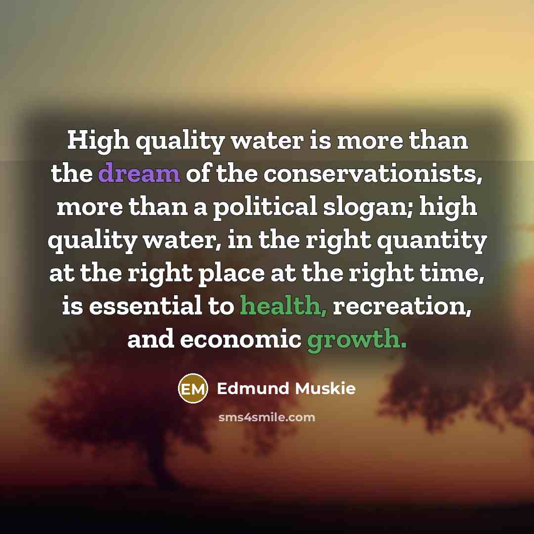 “High quality water is more than the dream of the conservationists, more than a political slogan; high quality water, in the right quantity at the right place at the right time, is essential to health, recreation, and economic growth.” quote by Edmund Muskie
