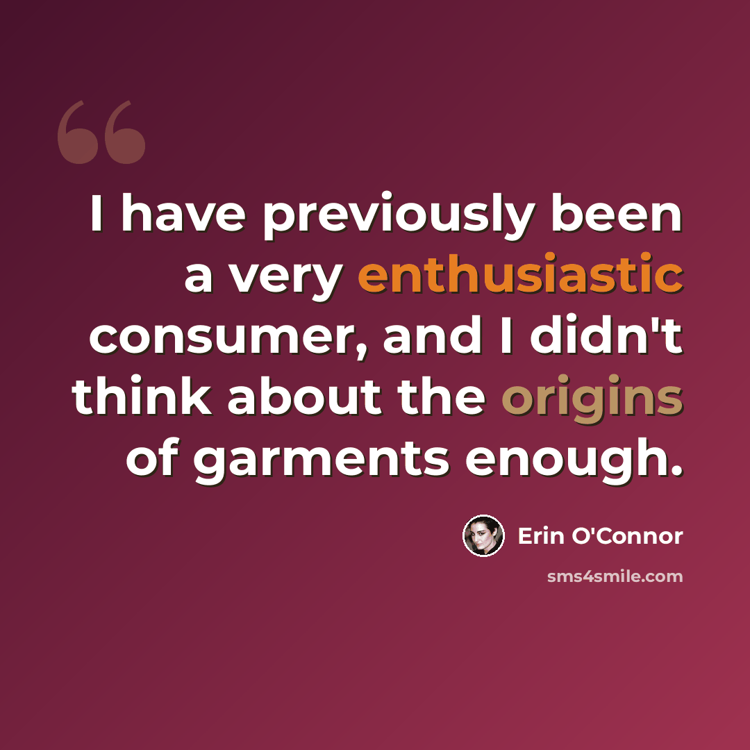 “I have previously been a very enthusiastic consumer, and I didn't think about the origins of garments enough.” quote by Erin O'Connor