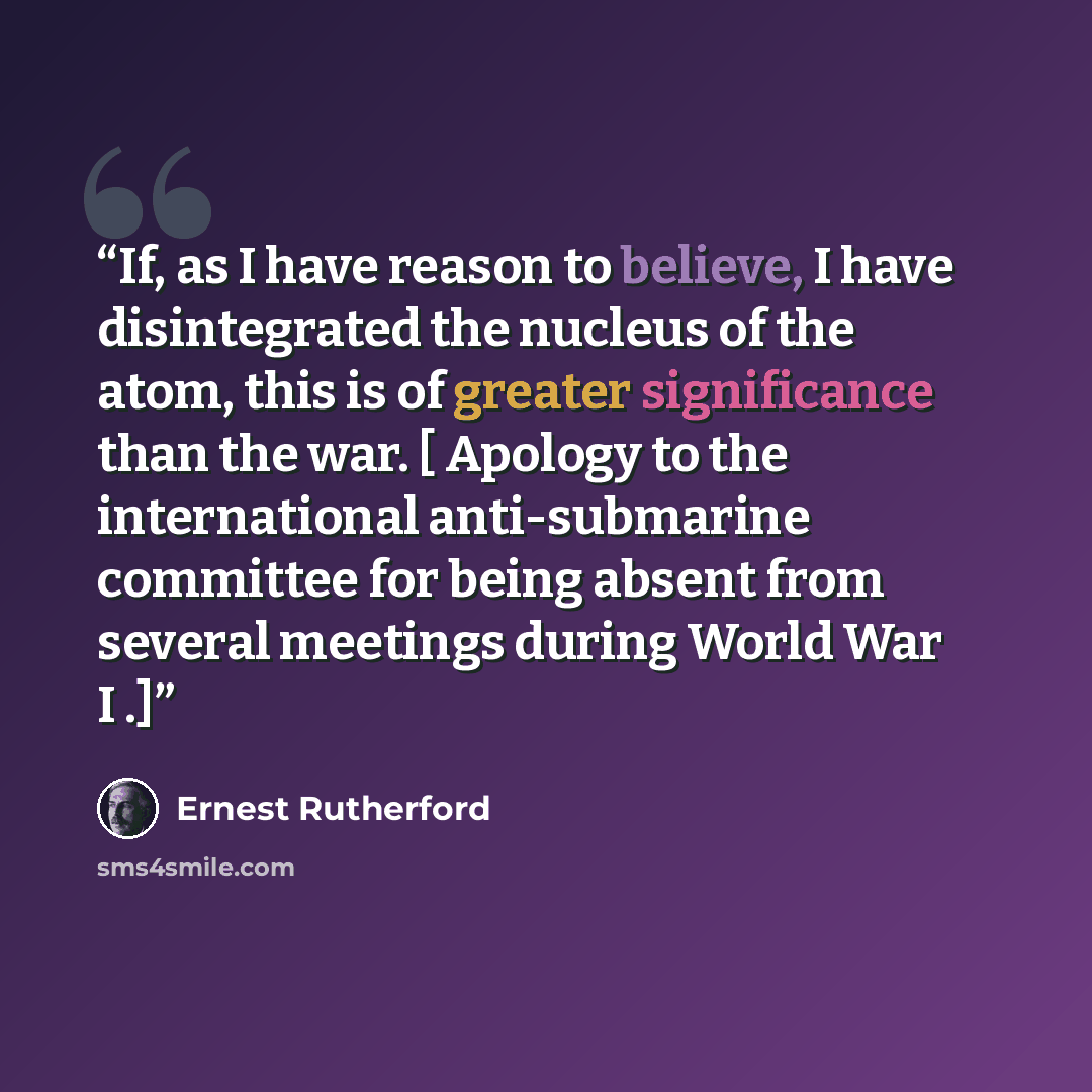 “If, as I have reason to believe, I have disintegrated the nucleus of the atom, this is of greater significance than the war. [ Apology to the international anti-submarine committee for being absent from several meetings during World War I .]” quote by Ernest Rutherford