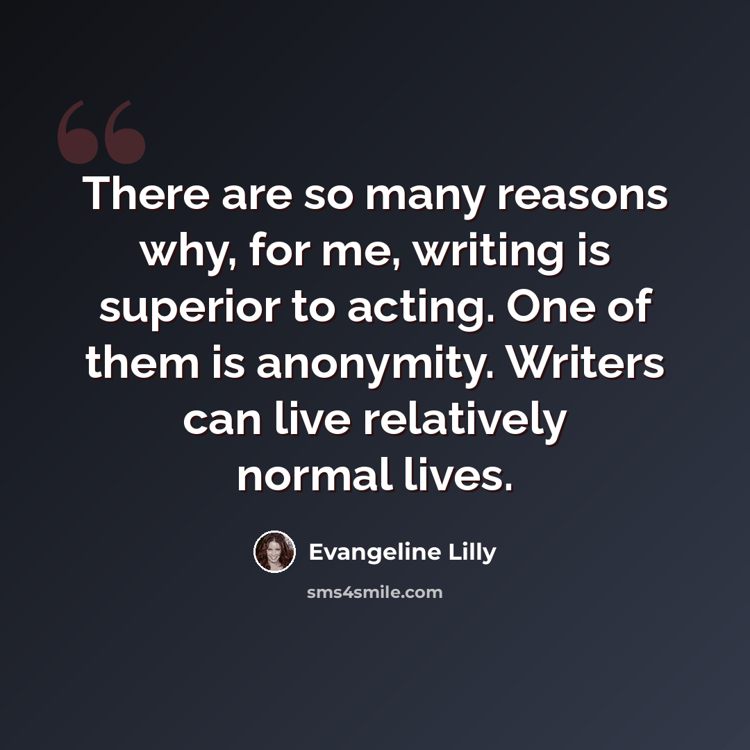 “There are so many reasons why, for me, writing is superior to acting. One of them is anonymity. Writers can live relatively normal lives.” quote by Evangeline Lilly