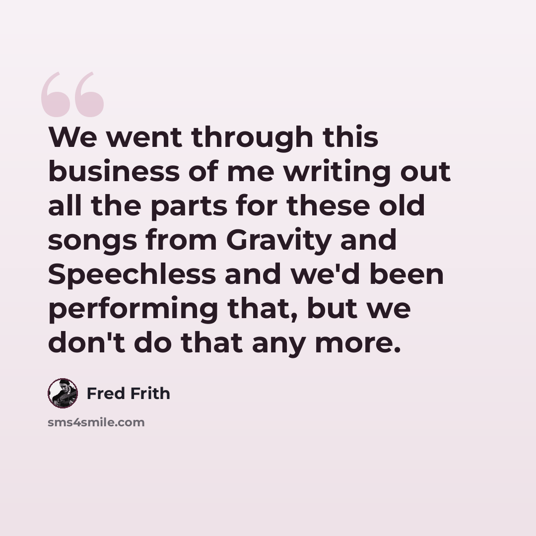 “We went through this business of me writing out all the parts for these old songs from Gravity and Speechless and we'd been performing that, but we don't do that any more.” quote by Fred Frith