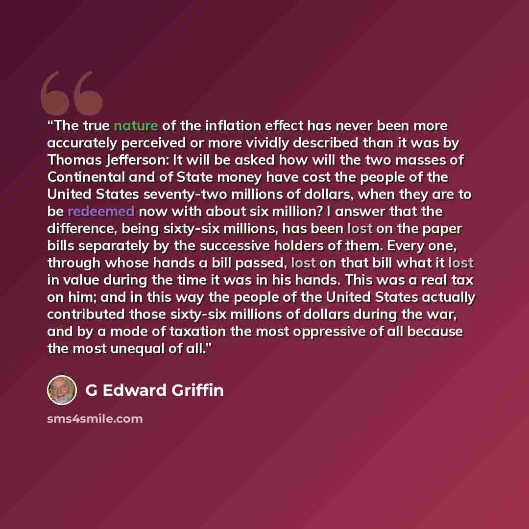 “The true nature of the inflation effect has never been more accurately perceived or more vividly described than it was by Thomas Jefferson: It will be asked how will the two masses of Continental and of State money have cost the people of the United States seventy-two millions of dollars, when…” quote by G Edward Griffin