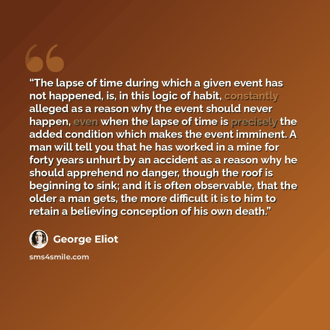 “The lapse of time during which a given event has not happened, is, in this logic of habit, constantly alleged as a reason why the event should never happen, even when the lapse of time is precisely the added condition which makes the event imminent. A man will tell you that he has worked in a mine…” quote by George Eliot