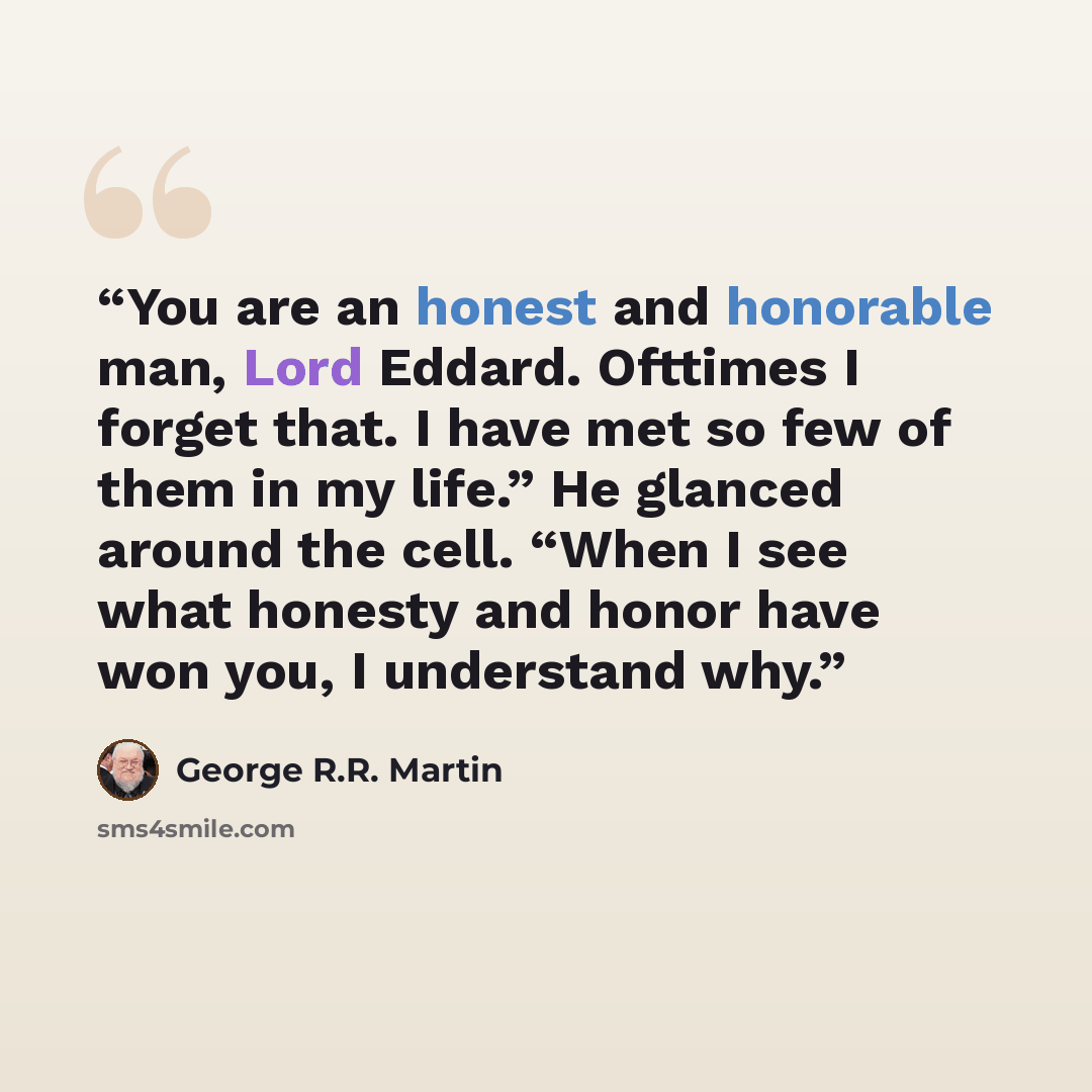 “You are an honest and honorable man, Lord Eddard. Ofttimes I forget that. I have met so few of them in my life.” He glanced around the cell. “When I see what honesty and honor have won you, I understand why.” quote by George R.R. Martin