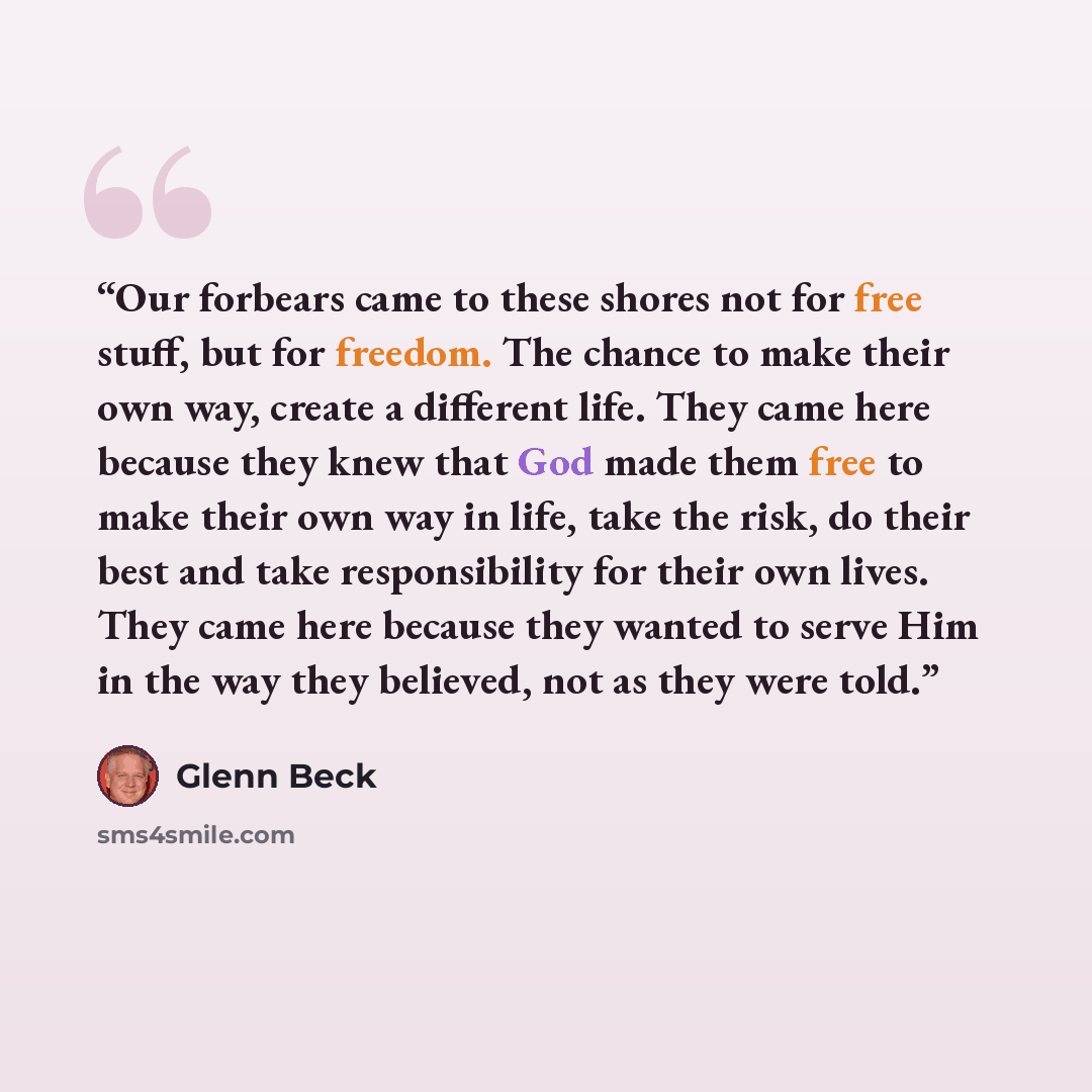 “Our forbears came to these shores not for free stuff, but for freedom. The chance to make their own way, create a different life. They came here because they knew that God made them free to make their own way in life, take the risk, do their best and take responsibility for their own lives. They…” quote by Glenn Beck