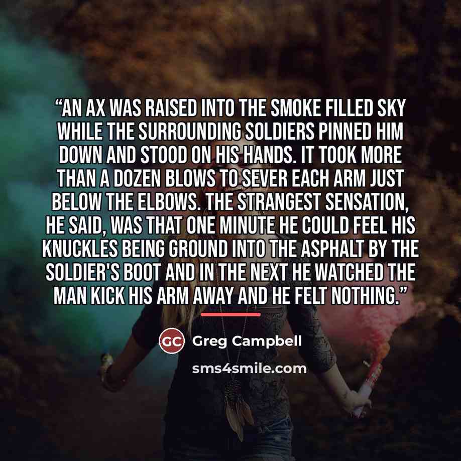 “An Ax was raised into the smoke filled sky while the surrounding soldiers pinned him down and stood on his hands. It took more than a dozen blows to sever each arm just below the elbows. The strangest sensation, he said, was that one minute he could feel his knuckles being ground into the asphalt…” quote by Greg Campbell