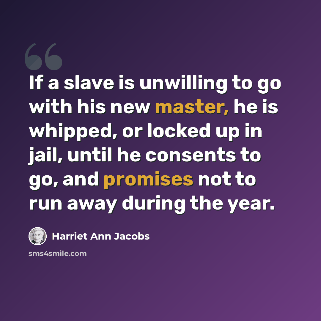 “If a slave is unwilling to go with his new master, he is whipped, or locked up in jail, until he consents to go, and promises not to run away during the year.” quote by Harriet Ann Jacobs