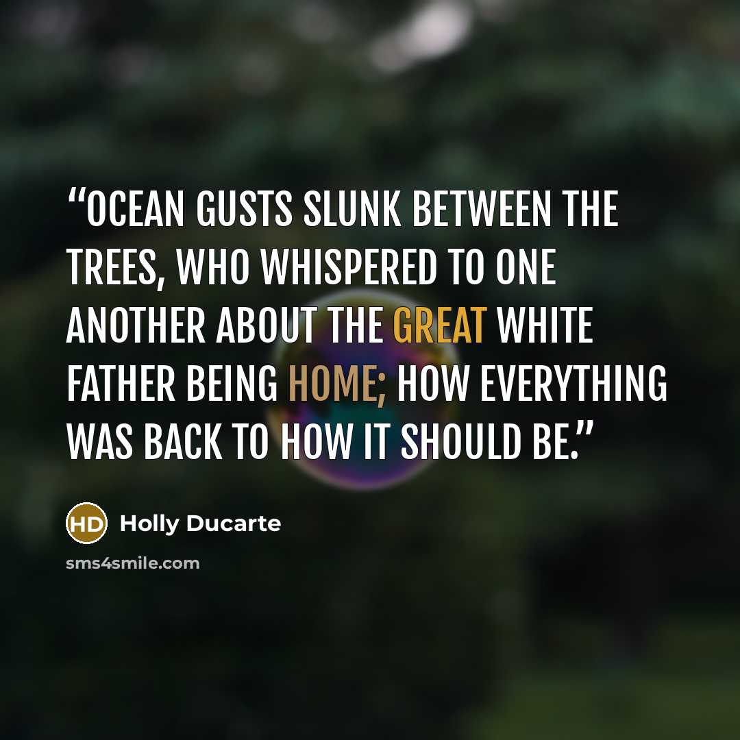 “Ocean gusts slunk between the trees, who whispered to one another about The Great White Father being home; how everything was back to how it should be.” quote by Holly Ducarte