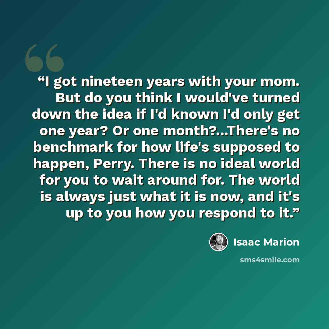 “I got nineteen years with your mom. But do you think I would've turned down the idea if I'd known I'd only get one year? Or one month?...There's no benchmark for how life's supposed to happen, Perry. There is no ideal world for you to wait around for. The world is always just what it is now, and…” quote by Isaac Marion