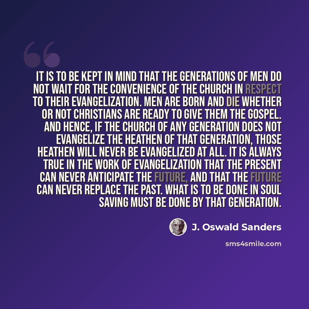 “It is to be kept in mind that the generations of men do not wait for the convenience of the church in respect to their evangelization. Men are born and die whether or not Christians are ready to give them the Gospel. And hence, if the church of any generation does not evangelize the heathen of…” quote by J. Oswald Sanders