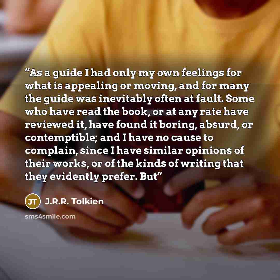 “As a guide I had only my own feelings for what is appealing or moving, and for many the guide was inevitably often at fault. Some who have read the book, or at any rate have reviewed it, have found it boring, absurd, or contemptible; and I have no cause to complain, since I have similar opinions…” quote by J.R.R. Tolkien