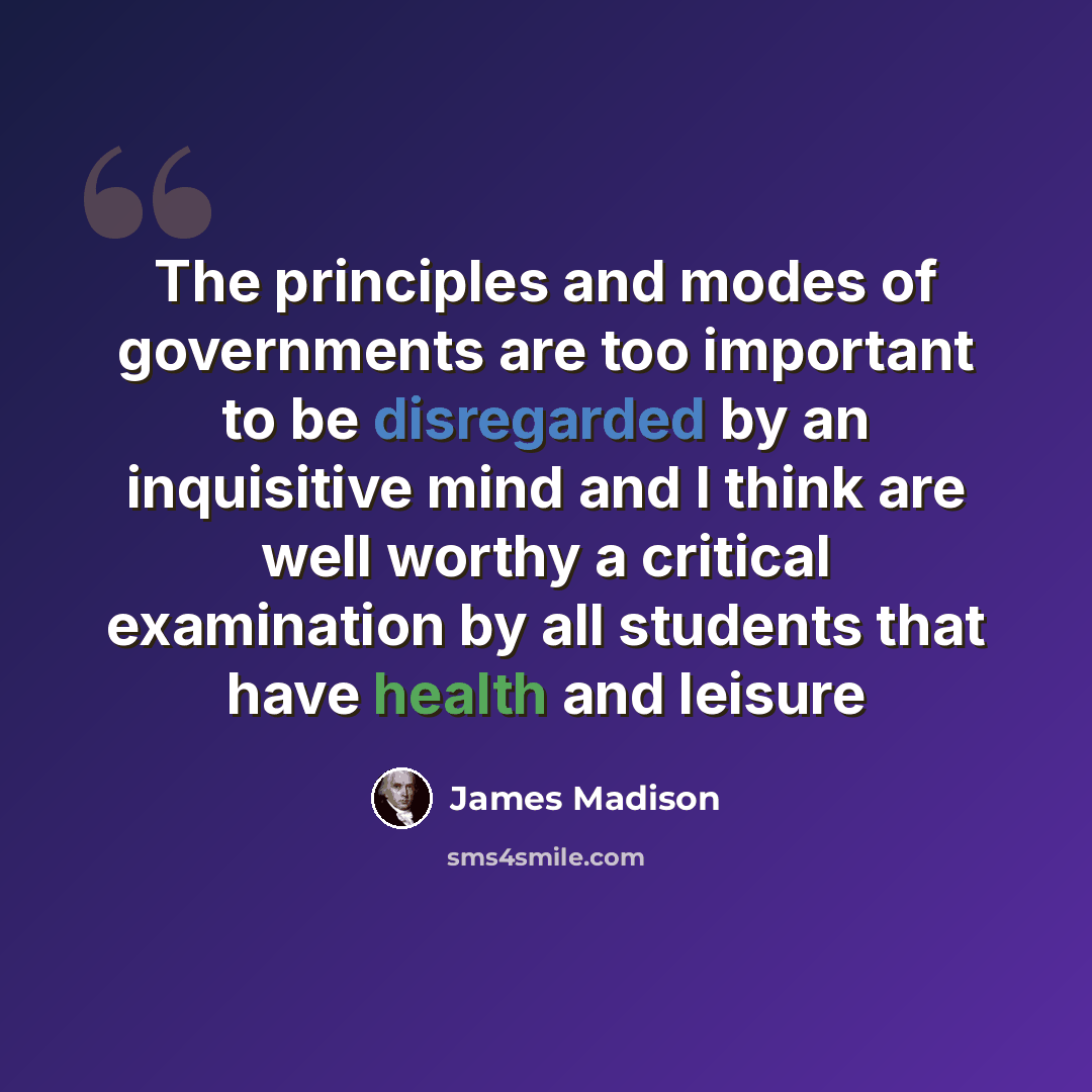 “The principles and modes of governments are too important to be disregarded by an inquisitive mind and I think are well worthy a critical examination by all students that have health and leisure” quote by James Madison