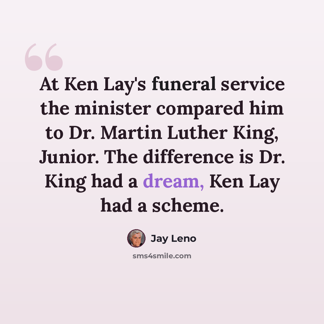 “At Ken Lay's funeral service the minister compared him to Dr. Martin Luther King, Junior. The difference is Dr. King had a dream, Ken Lay had a scheme.” quote by Jay Leno