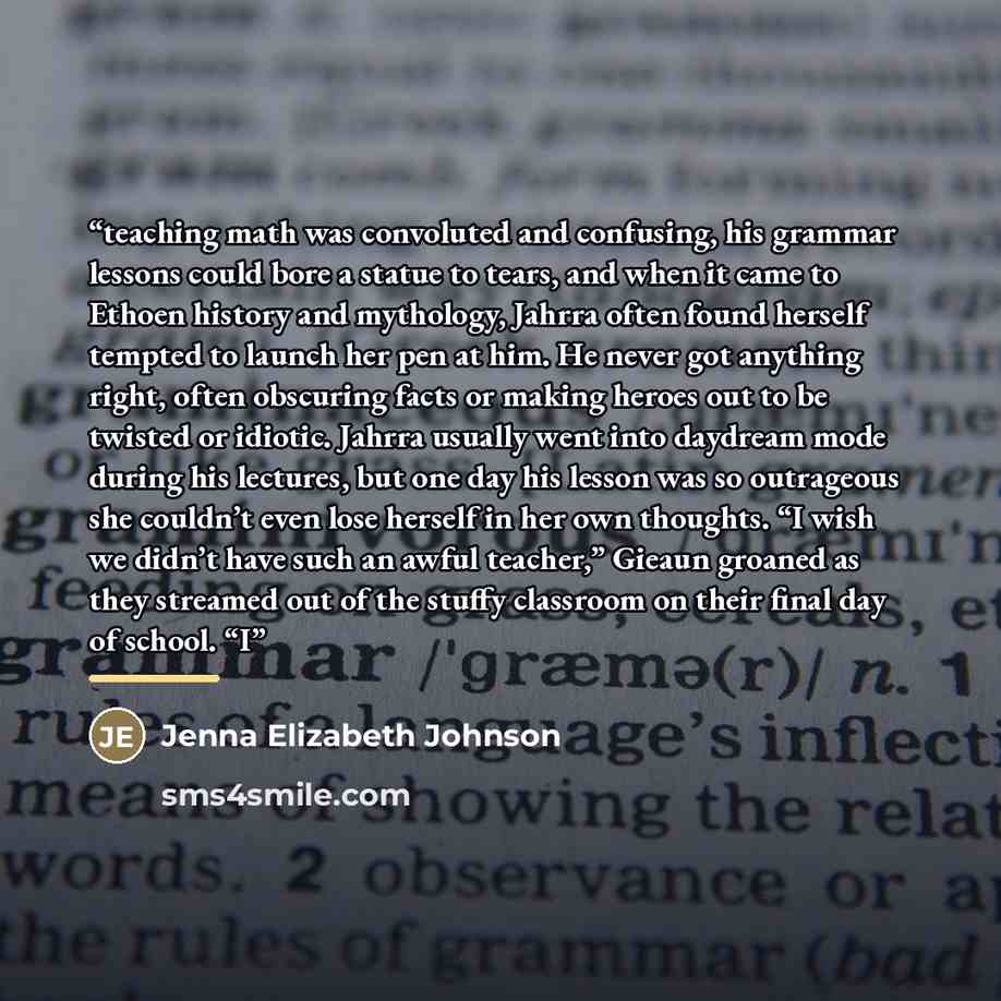 “teaching math was convoluted and confusing, his grammar lessons could bore a statue to tears, and when it came to Ethoen history and mythology, Jahrra often found herself tempted to launch her pen at him. He never got anything right, often obscuring facts or making heroes out to be twisted or…” quote by Jenna Elizabeth Johnson