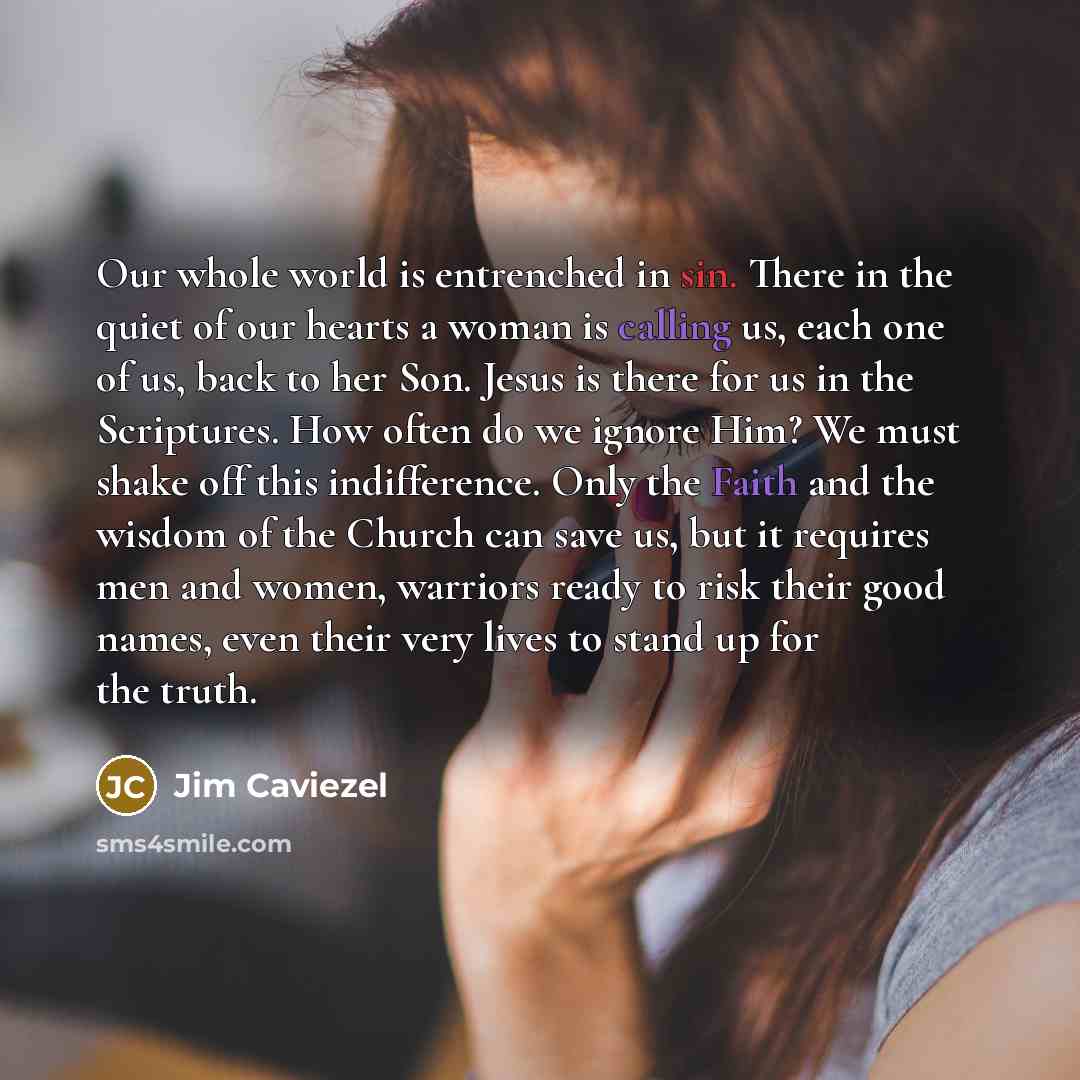 “Our whole world is entrenched in sin. There in the quiet of our hearts a woman is calling us, each one of us, back to her Son. Jesus is there for us in the Scriptures. How often do we ignore Him? We must shake off this indifference. Only the Faith and the wisdom of the Church can save us, but it…” quote by Jim Caviezel