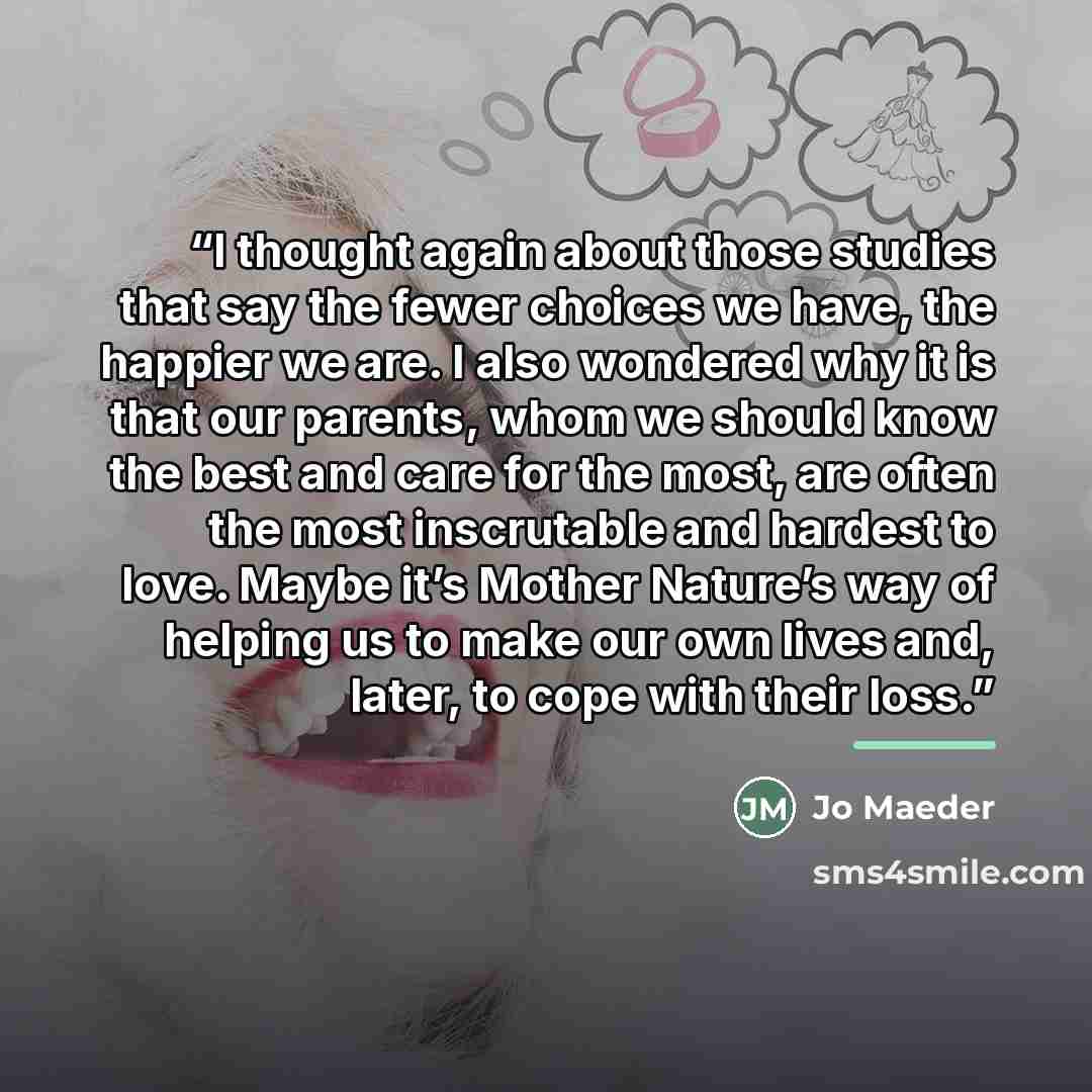 “I thought again about those studies that say the fewer choices we have, the happier we are. I also wondered why it is that our parents, whom we should know the best and care for the most, are often the most inscrutable and hardest to love. Maybe it’s Mother Nature’s way of helping us to make our…” quote by Jo Maeder