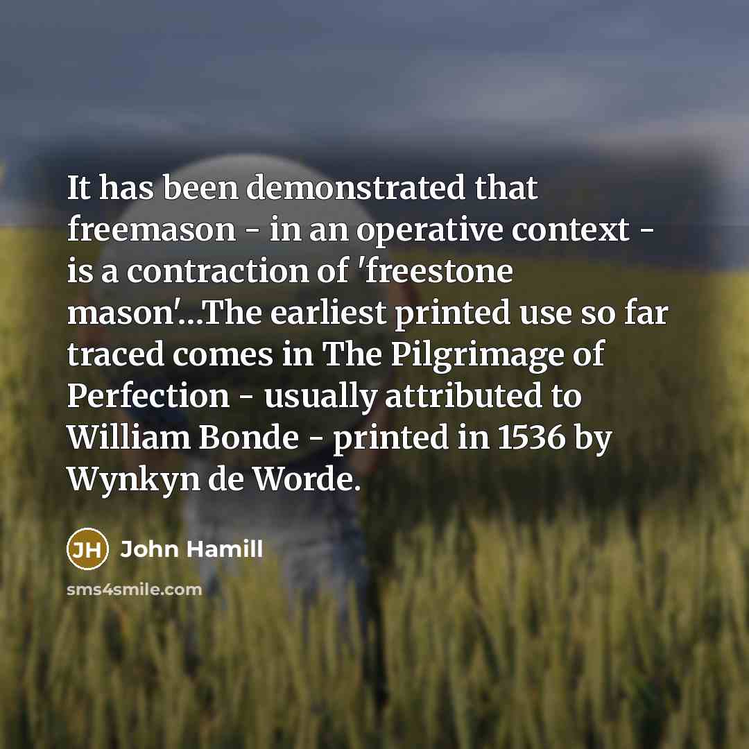 “It has been demonstrated that freemason - in an operative context - is a contraction of 'freestone mason'…The earliest printed use so far traced comes in The Pilgrimage of Perfection - usually attributed to William Bonde - printed in 1536 by Wynkyn de Worde.” quote by John Hamill