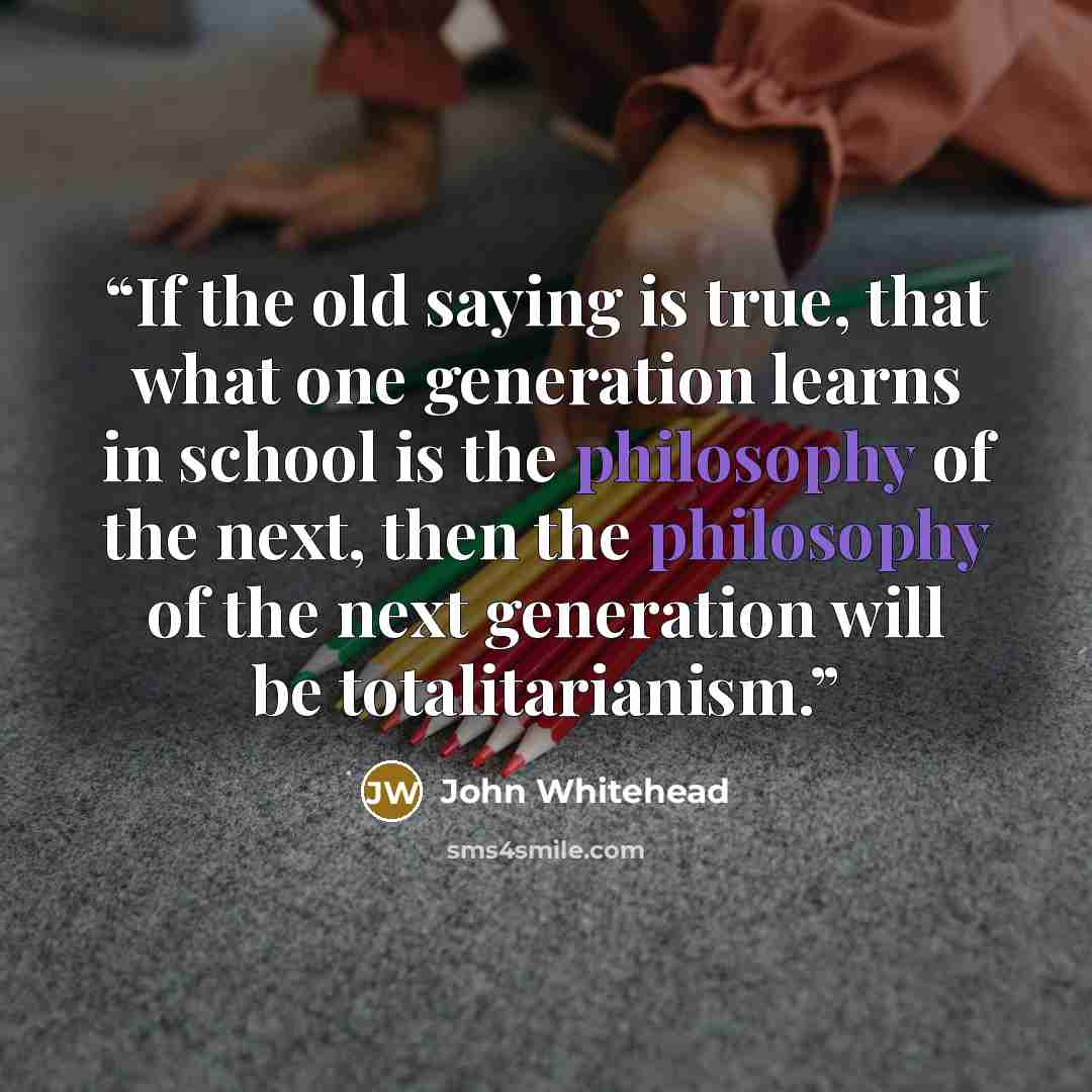 “If the old saying is true, that what one generation learns in school is the philosophy of the next, then the philosophy of the next generation will be totalitarianism.” quote by John Whitehead