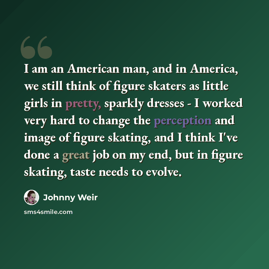 “I am an American man, and in America, we still think of figure skaters as little girls in pretty, sparkly dresses - I worked very hard to change the perception and image of figure skating, and I think I've done a great job on my end, but in figure skating, taste needs to evolve.” quote by Johnny Weir