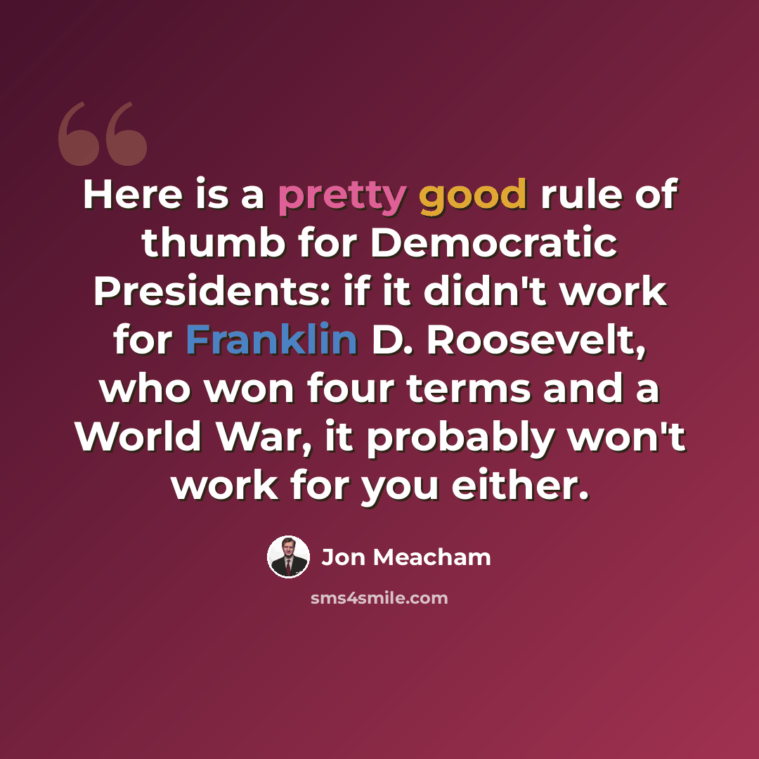 “Here is a pretty good rule of thumb for Democratic Presidents: if it didn't work for Franklin D. Roosevelt, who won four terms and a World War, it probably won't work for you either.” quote by Jon Meacham