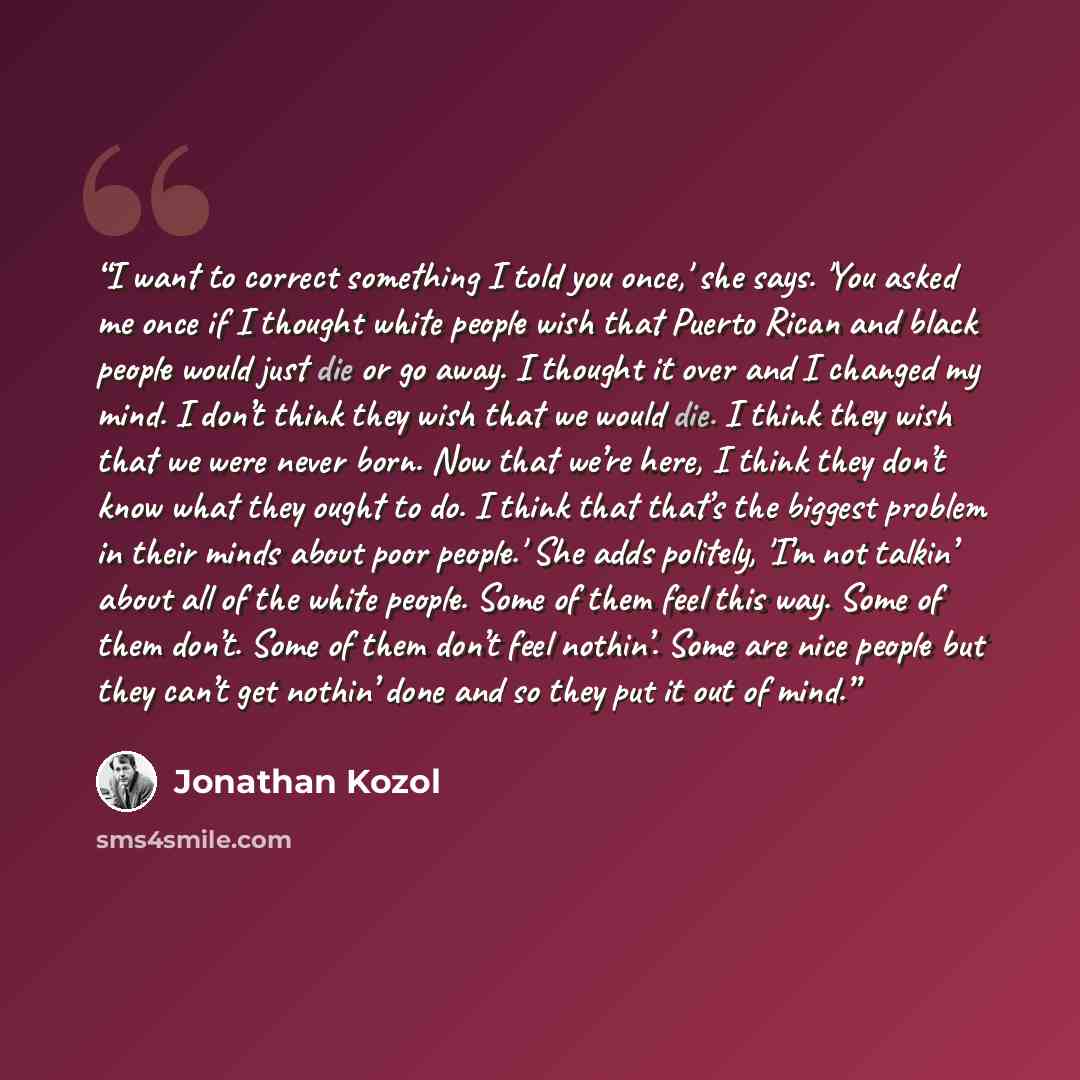 “I want to correct something I told you once,' she says. 'You asked me once if I thought white people wish that Puerto Rican and black people would just die or go away. I thought it over and I changed my mind. I don’t think they wish that we would die. I think they wish that we were never born. Now…” quote by Jonathan Kozol