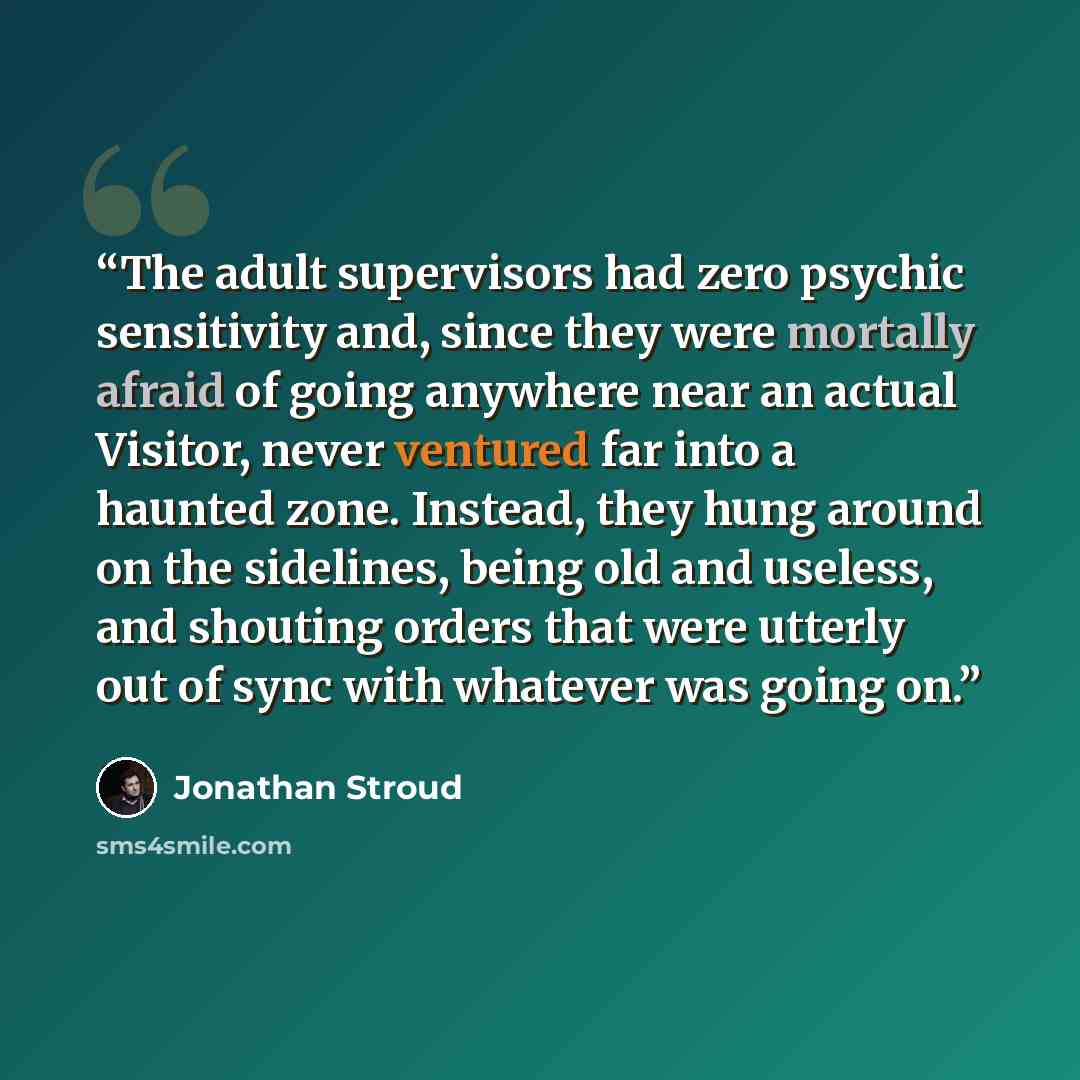 “The adult supervisors had zero psychic sensitivity and, since they were mortally afraid of going anywhere near an actual Visitor, never ventured far into a haunted zone. Instead, they hung around on the sidelines, being old and useless, and shouting orders that were utterly out of sync with…” quote by Jonathan Stroud