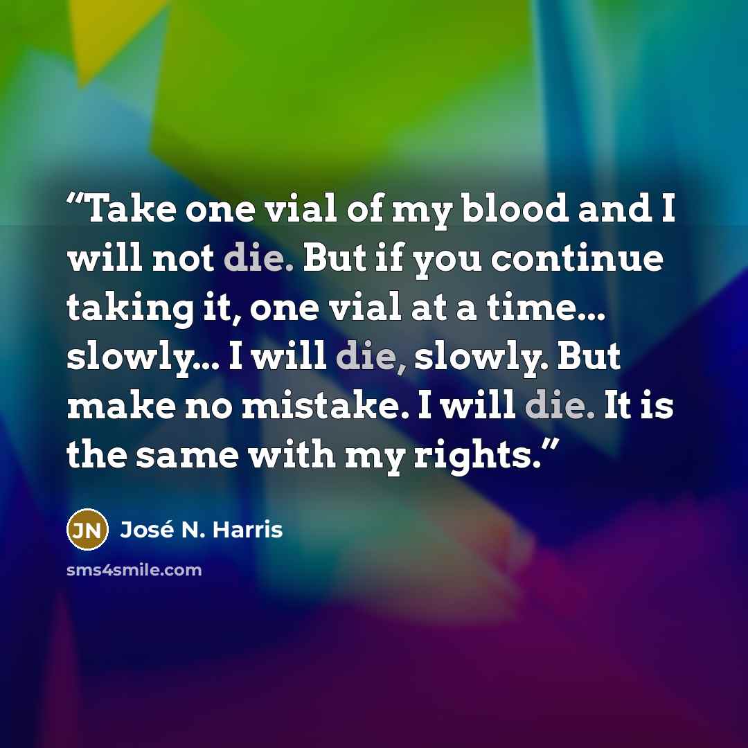 “Take one vial of my blood and I will not die. But if you continue taking it, one vial at a time... slowly... I will die, slowly. But make no mistake. I will die. It is the same with my rights.” quote by José N. Harris