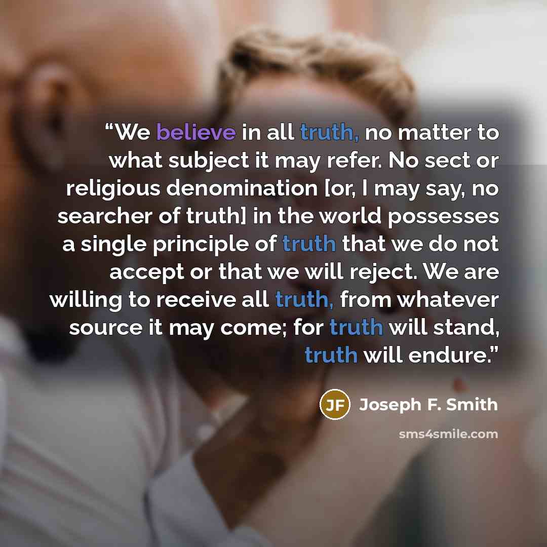 “We believe in all truth, no matter to what subject it may refer. No sect or religious denomination [or, I may say, no searcher of truth] in the world possesses a single principle of truth that we do not accept or that we will reject. We are willing to receive all truth, from whatever source it may…” quote by Joseph F. Smith