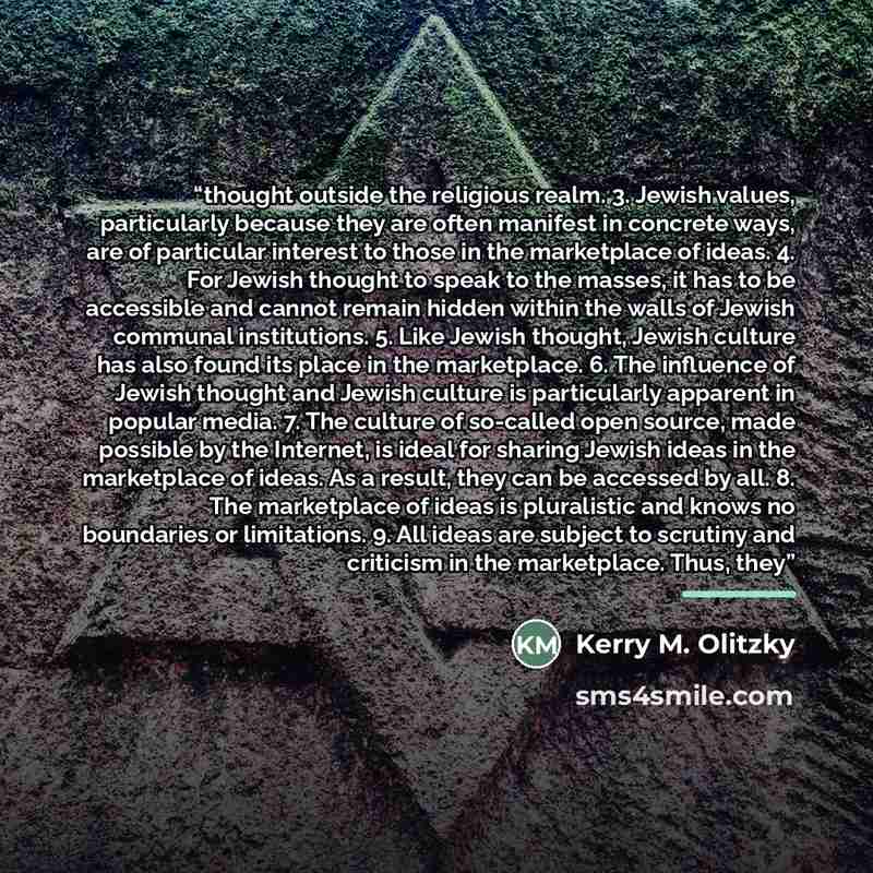 “thought outside the religious realm. 3. Jewish values, particularly because they are often manifest in concrete ways, are of particular interest to those in the marketplace of ideas. 4. For Jewish thought to speak to the masses, it has to be accessible and cannot remain hidden within the walls of…” quote by Kerry M. Olitzky