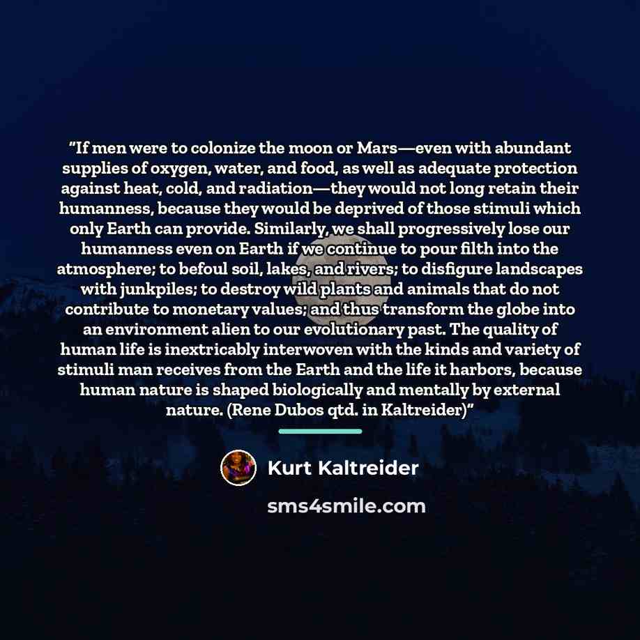 “If men were to colonize the moon or Mars—even with abundant supplies of oxygen, water, and food, as well as adequate protection against heat, cold, and radiation—they would not long retain their humanness, because they would be deprived of those stimuli which only Earth can provide. Similarly, we…” quote by Kurt Kaltreider
