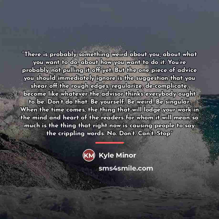 “There is probably something weird about you, about what you want to do, about how you want to do it. You’re probably not pulling it off yet. But the one piece of advice you should immediately ignore is the suggestion that you shear off the rough edges, regularize, de-complicate, become like…” quote by Kyle Minor