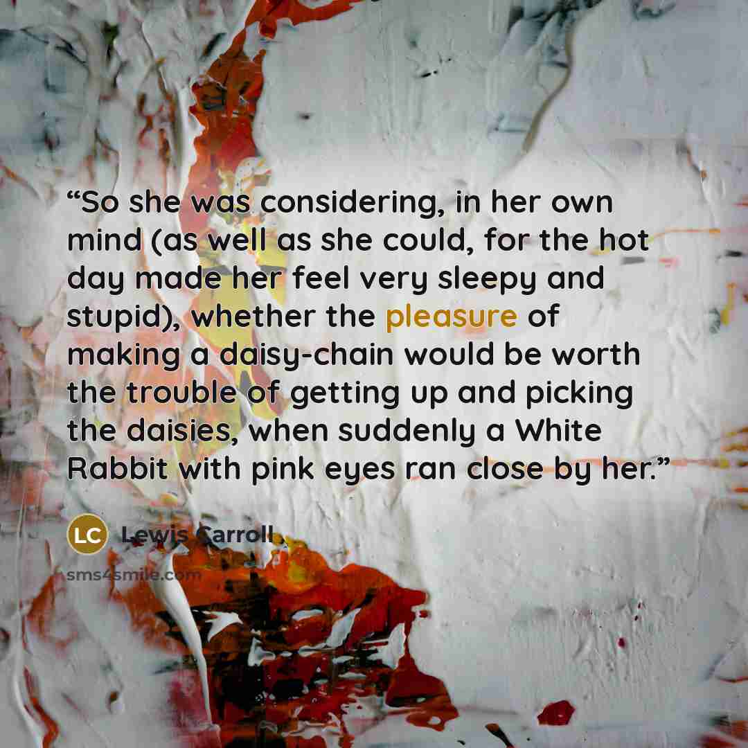 “So she was considering, in her own mind (as well as she could, for the hot day made her feel very sleepy and stupid), whether the pleasure of making a daisy-chain would be worth the trouble of getting up and picking the daisies, when suddenly a White Rabbit with pink eyes ran close by her.” quote by Lewis Carroll