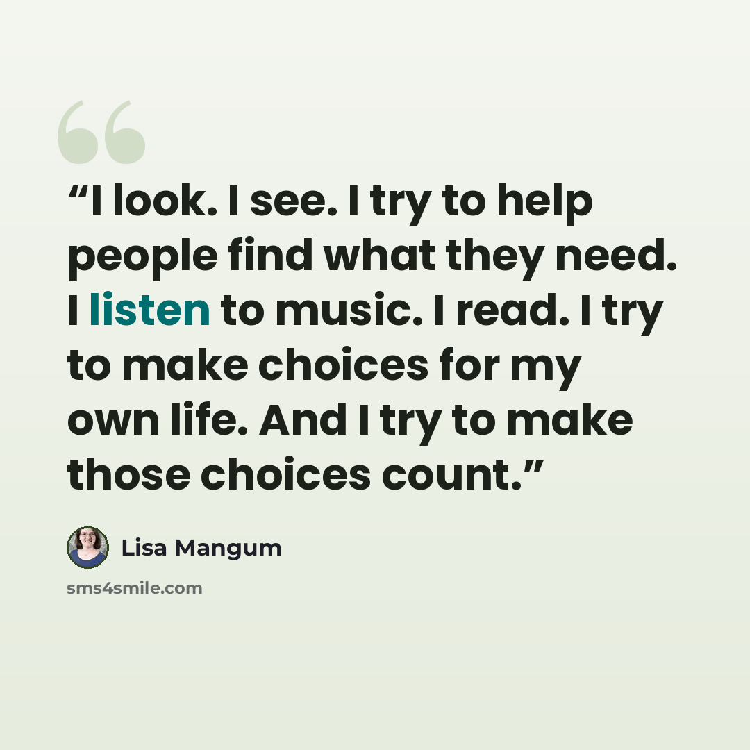 “I look. I see. I try to help people find what they need. I listen to music. I read. I try to make choices for my own life. And I try to make those choices count.” quote by Lisa Mangum