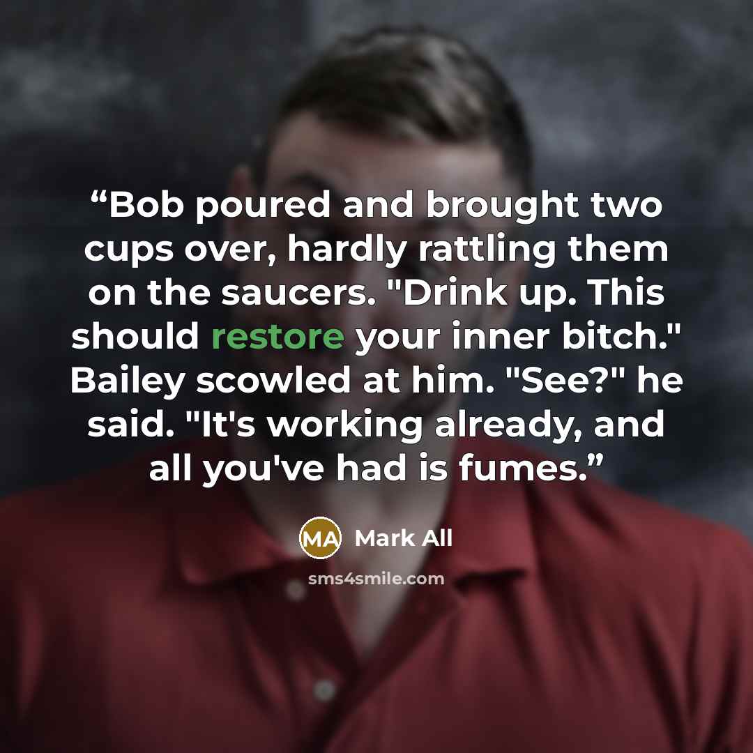 “Bob poured and brought two cups over, hardly rattling them on the saucers. "Drink up. This should restore your inner bitch." Bailey scowled at him. "See?" he said. "It's working already, and all you've had is fumes.” quote by Mark All