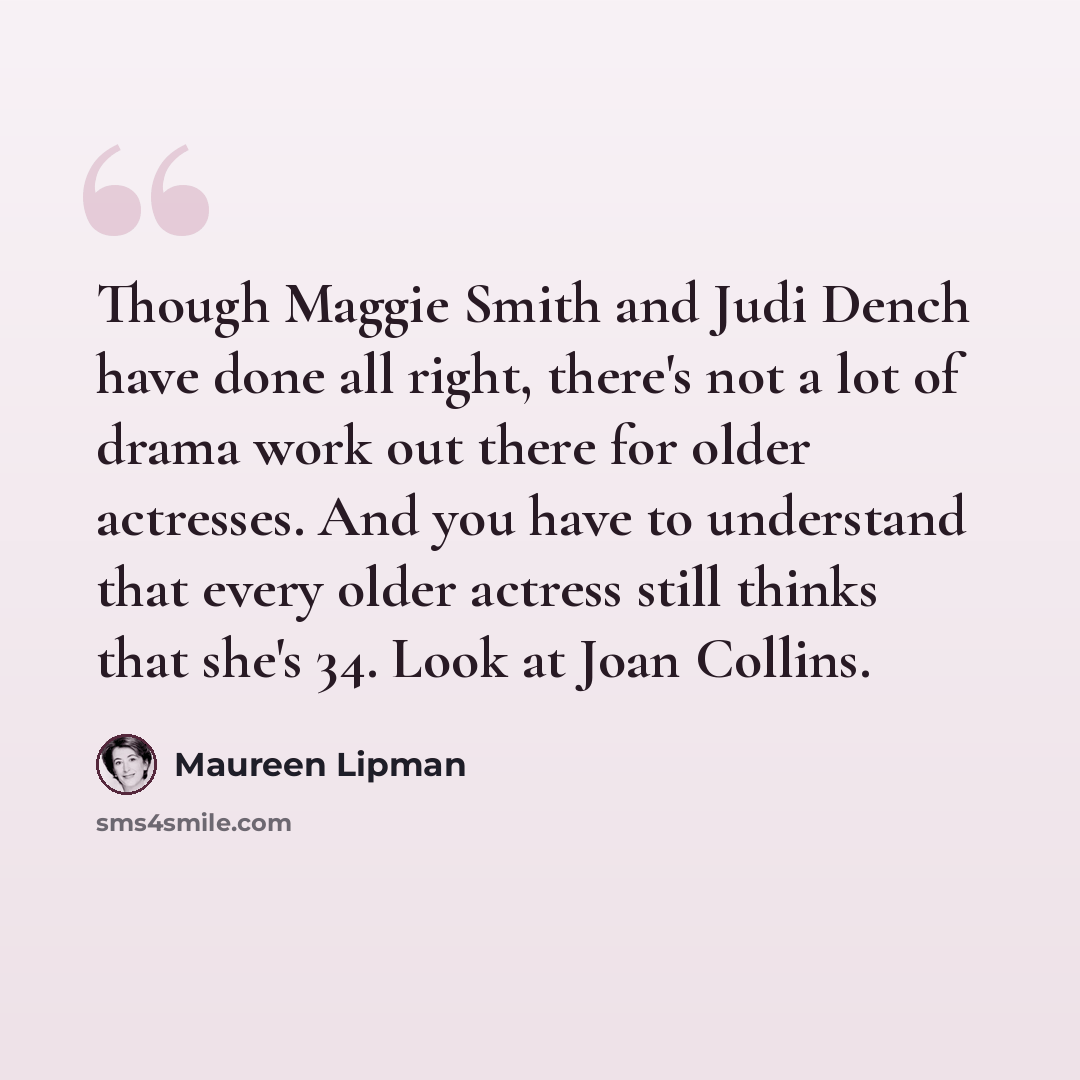 “Though Maggie Smith and Judi Dench have done all right, there's not a lot of drama work out there for older actresses. And you have to understand that every older actress still thinks that she's 34. Look at Joan Collins.” quote by Maureen Lipman