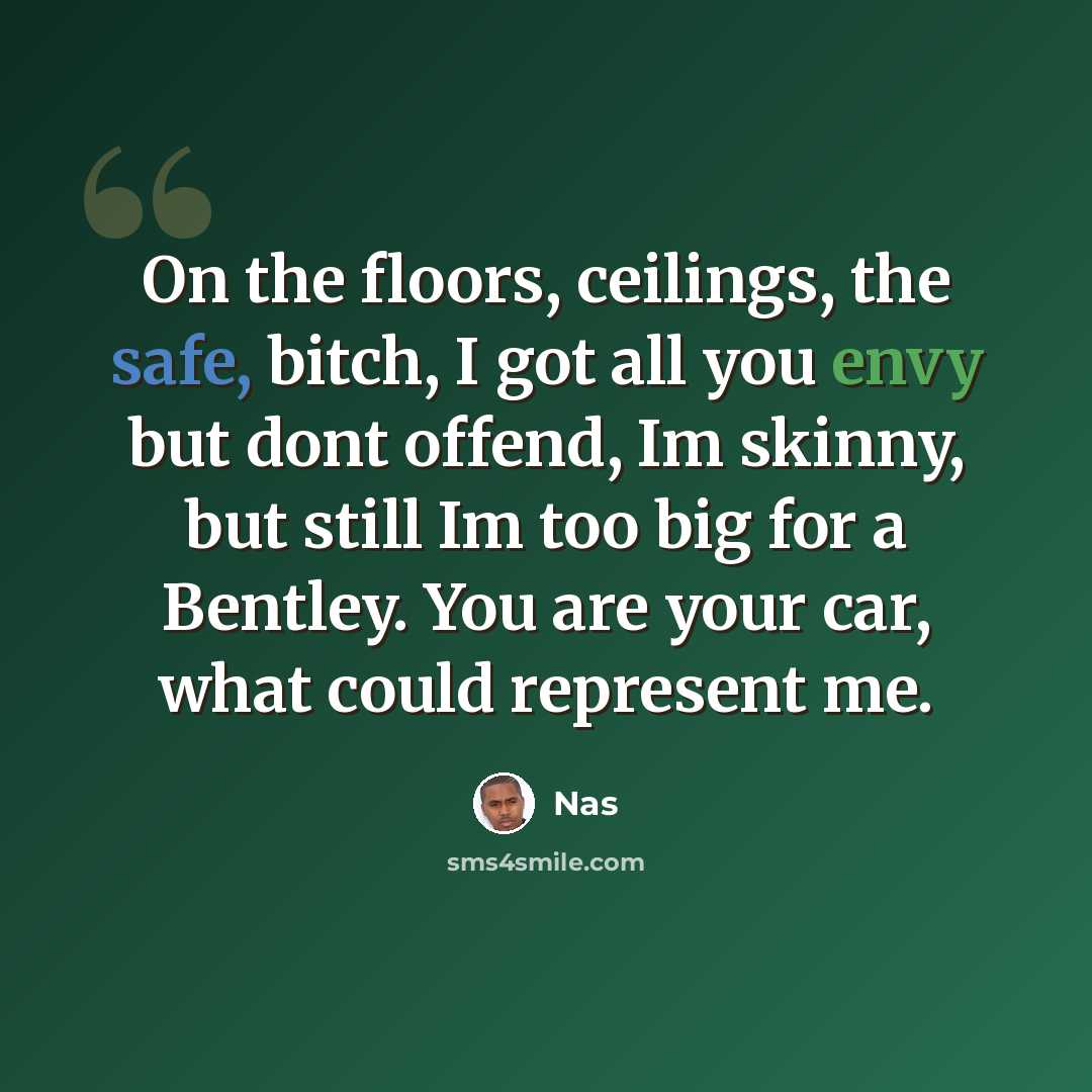 “On the floors, ceilings, the safe, bitch, I got all you envy but dont offend, Im skinny, but still Im too big for a Bentley. You are your car, what could represent me.” quote by Nas