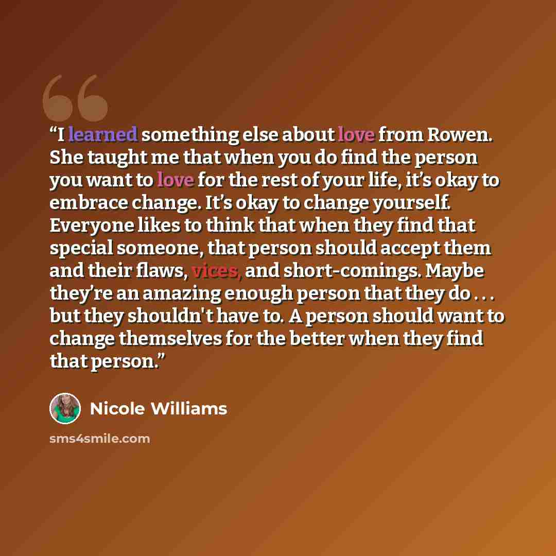 “I learned something else about love from Rowen. She taught me that when you do find the person you want to love for the rest of your life, it’s okay to embrace change. It’s okay to change yourself. Everyone likes to think that when they find that special someone, that person should accept them and…” quote by Nicole Williams