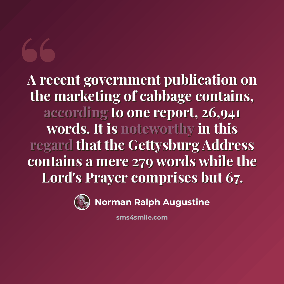 “A recent government publication on the marketing of cabbage contains, according to one report, 26,941 words. It is noteworthy in this regard that the Gettysburg Address contains a mere 279 words while the Lord's Prayer comprises but 67.” quote by Norman Ralph Augustine