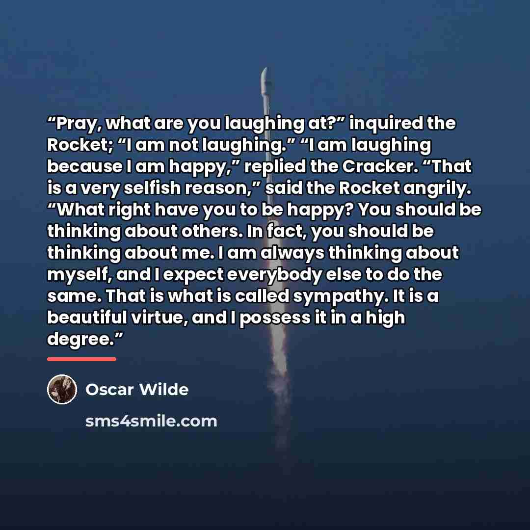 “Pray, what are you laughing at?” inquired the Rocket; “I am not laughing.” “I am laughing because I am happy,” replied the Cracker. “That is a very selfish reason,” said the Rocket angrily. “What right have you to be happy? You should be thinking about others. In fact, you should be thinking about…” quote by Oscar Wilde