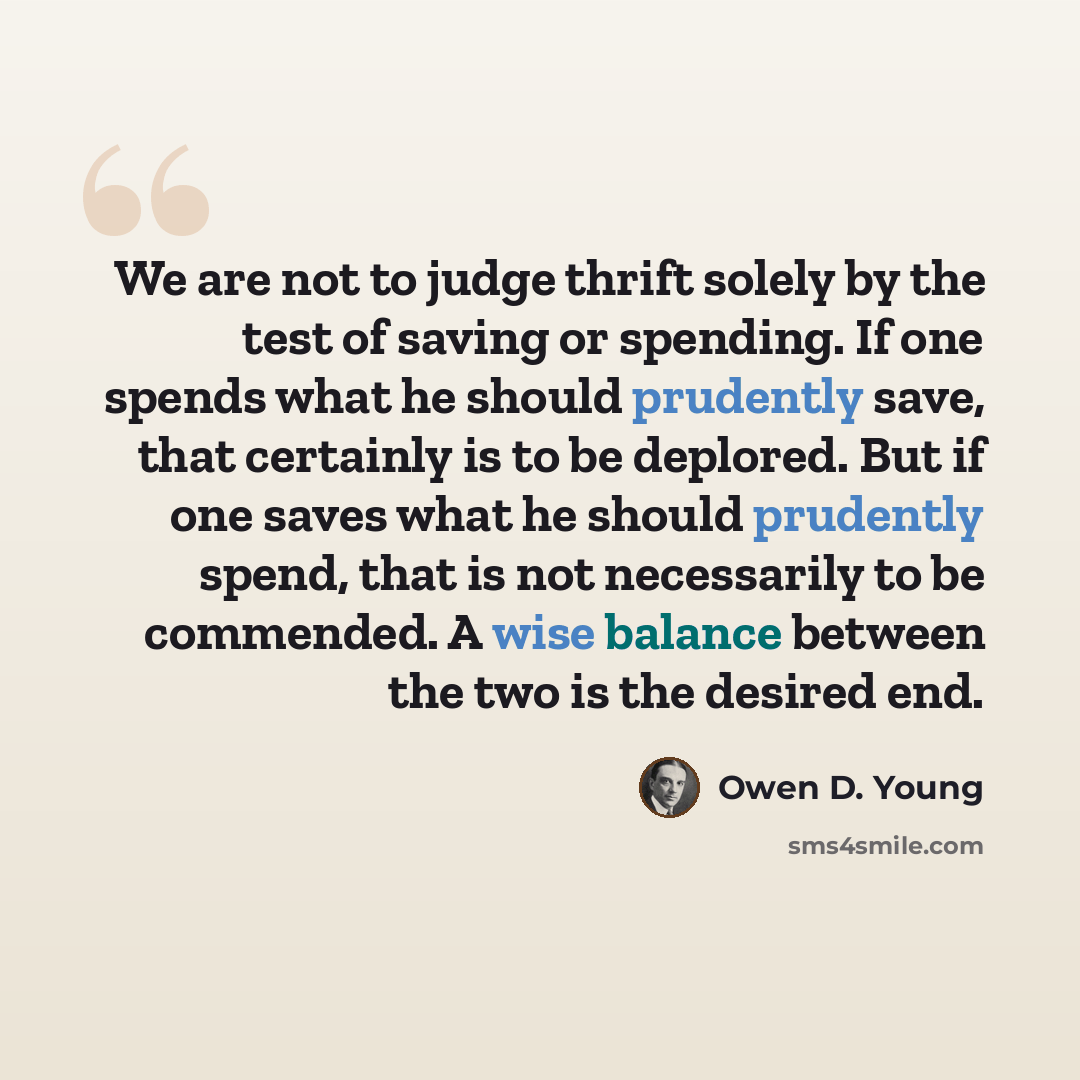 “We are not to judge thrift solely by the test of saving or spending. If one spends what he should prudently save, that certainly is to be deplored. But if one saves what he should prudently spend, that is not necessarily to be commended. A wise balance between the two is the desired end.” quote by Owen D. Young