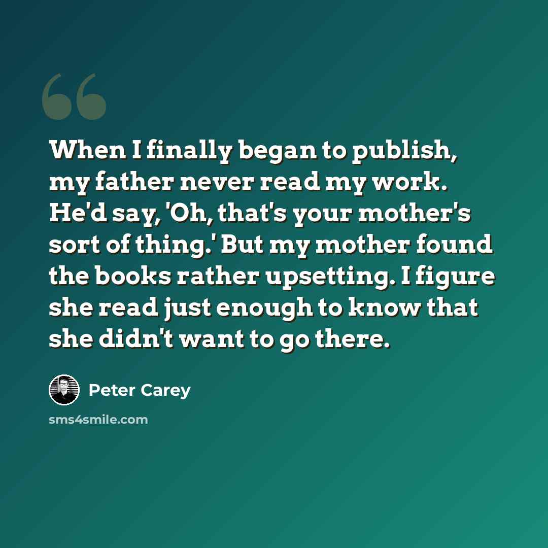 “When I finally began to publish, my father never read my work. He'd say, 'Oh, that's your mother's sort of thing.' But my mother found the books rather upsetting. I figure she read just enough to know that she didn't want to go there.” quote by Peter Carey