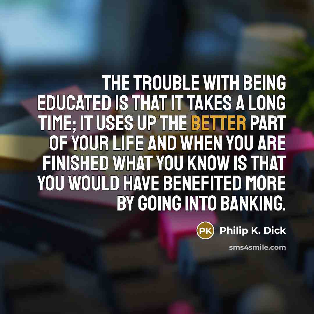 “The trouble with being educated is that it takes a long time; it uses up the better part of your life and when you are finished what you know is that you would have benefited more by going into banking.” quote by Philip K. Dick