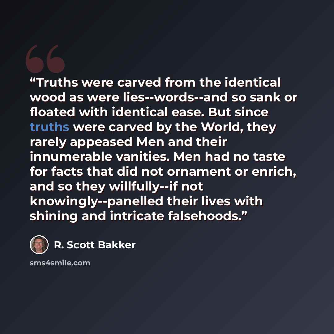 “Truths were carved from the identical wood as were lies--words--and so sank or floated with identical ease. But since truths were carved by the World, they rarely appeased Men and their innumerable vanities. Men had no taste for facts that did not ornament or enrich, and so they willfully--if not…” quote by R. Scott Bakker
